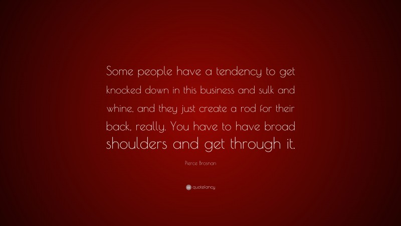 Pierce Brosnan Quote: “Some people have a tendency to get knocked down in this business and sulk and whine, and they just create a rod for their back, really. You have to have broad shoulders and get through it.”