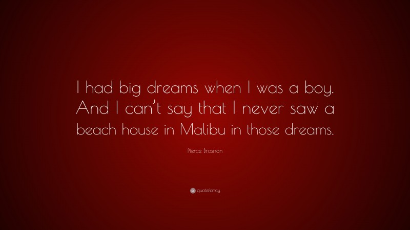 Pierce Brosnan Quote: “I had big dreams when I was a boy. And I can’t say that I never saw a beach house in Malibu in those dreams.”