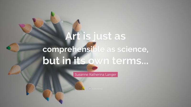 Susanne Katherina Langer Quote: “Art is just as comprehensible as science, but in its own terms...”