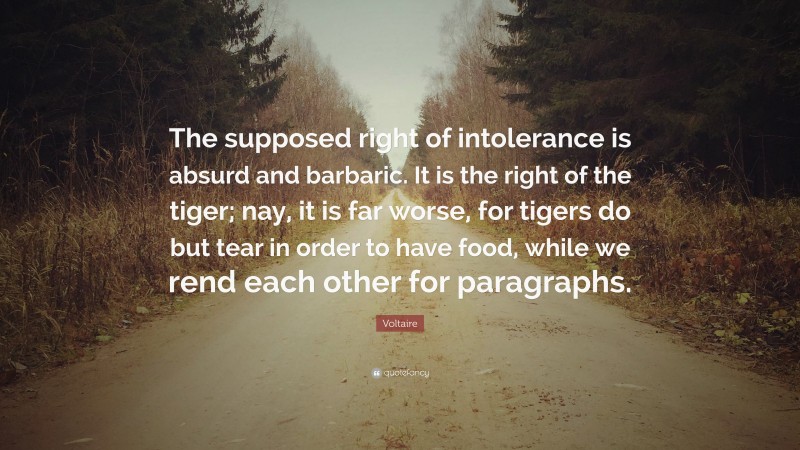 Voltaire Quote: “The supposed right of intolerance is absurd and barbaric. It is the right of the tiger; nay, it is far worse, for tigers do but tear in order to have food, while we rend each other for paragraphs.”