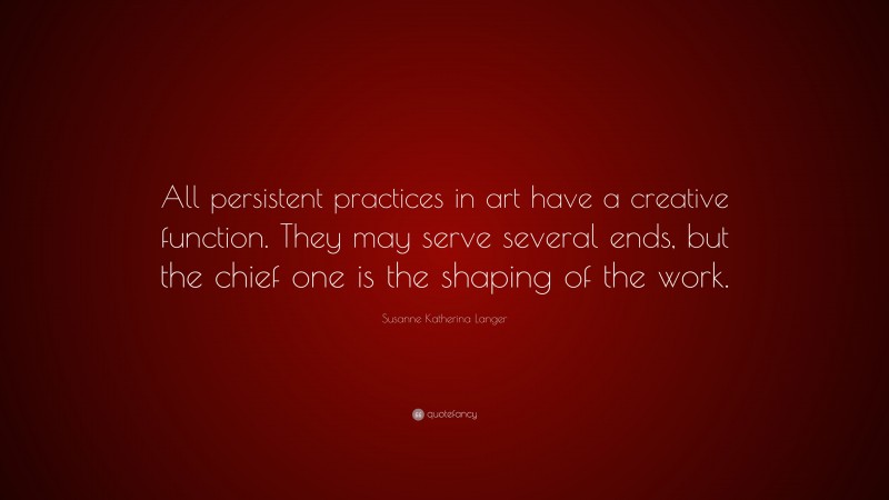 Susanne Katherina Langer Quote: “All persistent practices in art have a creative function. They may serve several ends, but the chief one is the shaping of the work.”