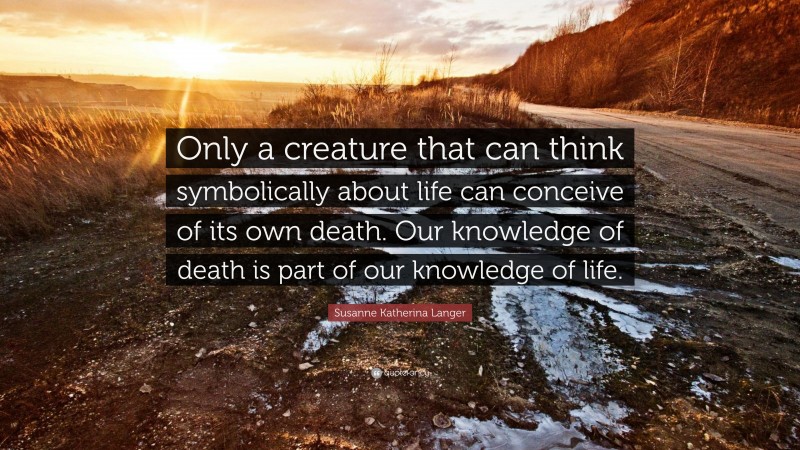 Susanne Katherina Langer Quote: “Only a creature that can think symbolically about life can conceive of its own death. Our knowledge of death is part of our knowledge of life.”