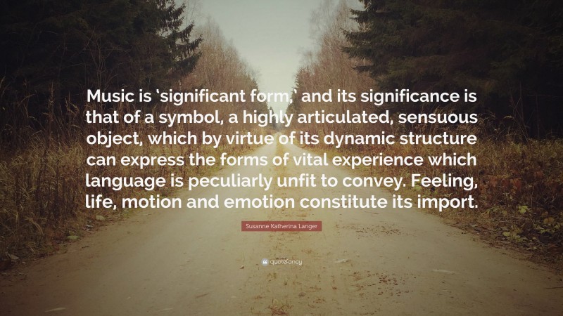 Susanne Katherina Langer Quote: “Music is ‘significant form,’ and its significance is that of a symbol, a highly articulated, sensuous object, which by virtue of its dynamic structure can express the forms of vital experience which language is peculiarly unfit to convey. Feeling, life, motion and emotion constitute its import.”