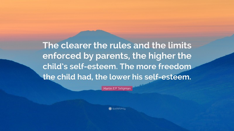 Martin E.P. Seligman Quote: “The clearer the rules and the limits enforced by parents, the higher the child’s self-esteem. The more freedom the child had, the lower his self-esteem.”