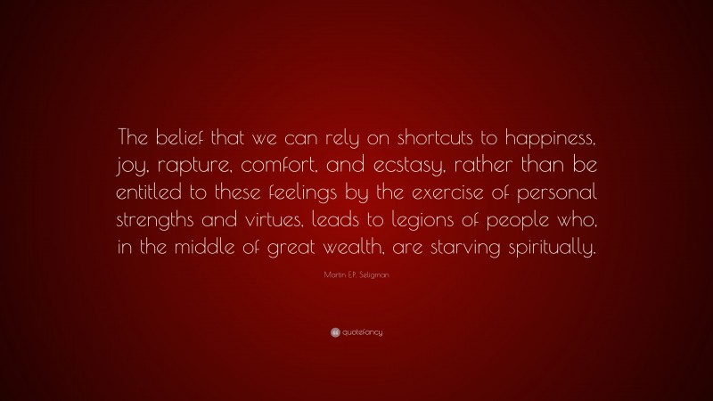 Martin E.P. Seligman Quote: “The belief that we can rely on shortcuts to happiness, joy, rapture, comfort, and ecstasy, rather than be entitled to these feelings by the exercise of personal strengths and virtues, leads to legions of people who, in the middle of great wealth, are starving spiritually.”