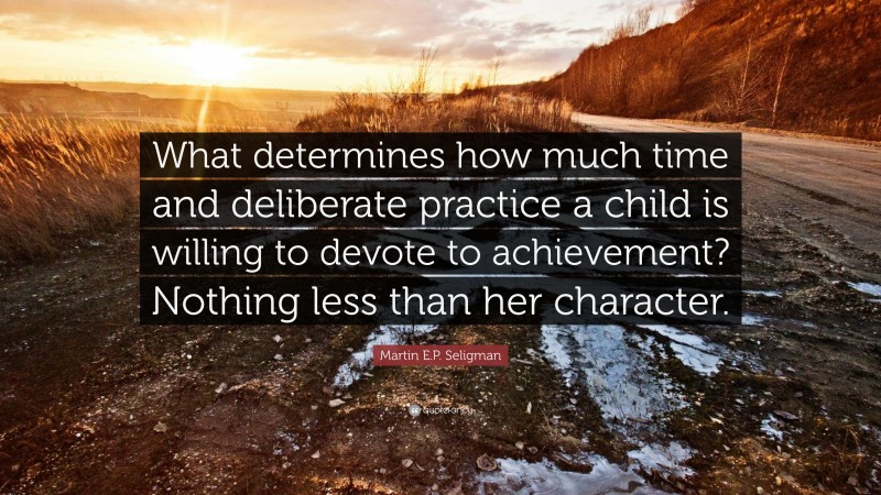 Martin E.P. Seligman Quote: “What determines how much time and deliberate practice a child is willing to devote to achievement? Nothing less than her character.”