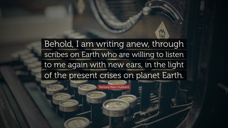 Barbara Marx Hubbard Quote: “Behold, I am writing anew, through scribes on Earth who are willing to listen to me again with new ears, in the light of the present crises on planet Earth.”