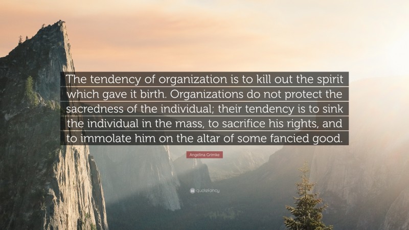 Angelina Grimke Quote: “The tendency of organization is to kill out the spirit which gave it birth. Organizations do not protect the sacredness of the individual; their tendency is to sink the individual in the mass, to sacrifice his rights, and to immolate him on the altar of some fancied good.”