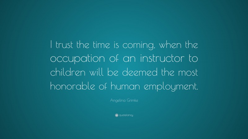 Angelina Grimke Quote: “I trust the time is coming, when the occupation of an instructor to children will be deemed the most honorable of human employment.”