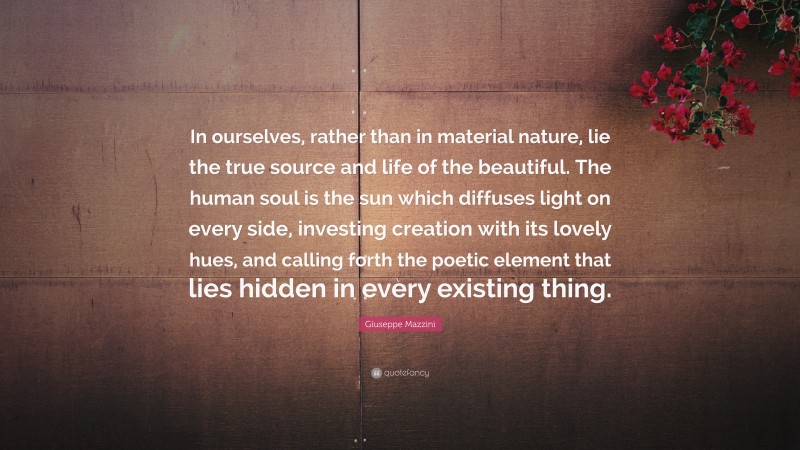 Giuseppe Mazzini Quote: “In ourselves, rather than in material nature, lie the true source and life of the beautiful. The human soul is the sun which diffuses light on every side, investing creation with its lovely hues, and calling forth the poetic element that lies hidden in every existing thing.”