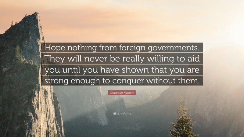 Giuseppe Mazzini Quote: “Hope nothing from foreign governments. They will never be really willing to aid you until you have shown that you are strong enough to conquer without them.”