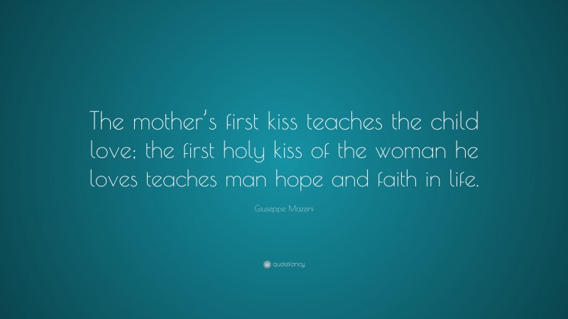 Giuseppe Mazzini Quote: “The mother’s first kiss teaches the child love; the first holy kiss of the woman he loves teaches man hope and faith in life.”