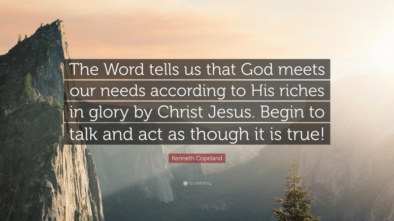 Kenneth Copeland Quote: “The Word tells us that God meets our needs according to His riches in glory by Christ Jesus. Begin to talk and act as though it is true!”