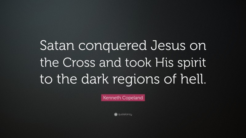 Kenneth Copeland Quote: “Satan conquered Jesus on the Cross and took His spirit to the dark regions of hell.”