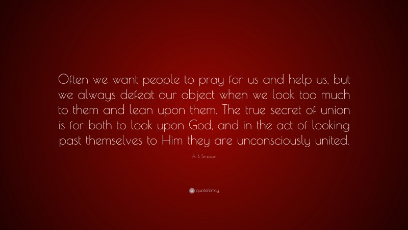A. B. Simpson Quote: “Often we want people to pray for us and help us, but we always defeat our object when we look too much to them and lean upon them. The true secret of union is for both to look upon God, and in the act of looking past themselves to Him they are unconsciously united.”