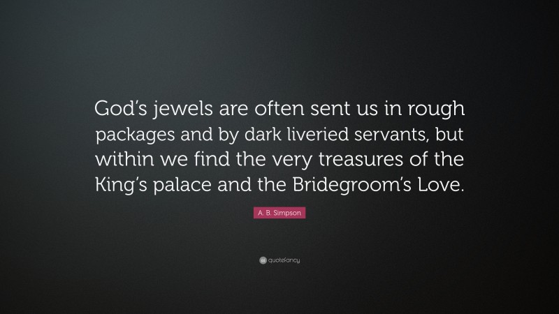 A. B. Simpson Quote: “God’s jewels are often sent us in rough packages and by dark liveried servants, but within we find the very treasures of the King’s palace and the Bridegroom’s Love.”