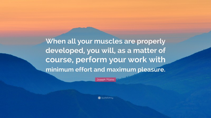 Joseph Pilates Quote: “When all your muscles are properly developed, you will, as a matter of course, perform your work with minimum effort and maximum pleasure.”