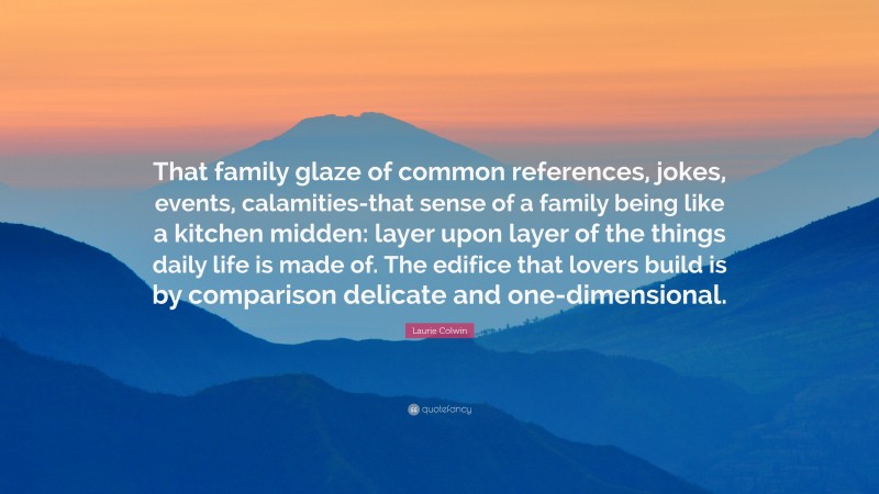 Laurie Colwin Quote: “That family glaze of common references, jokes, events, calamities-that sense of a family being like a kitchen midden: layer upon layer of the things daily life is made of. The edifice that lovers build is by comparison delicate and one-dimensional.”