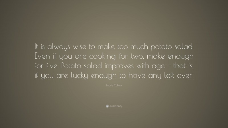 Laurie Colwin Quote: “It is always wise to make too much potato salad. Even if you are cooking for two, make enough for five. Potato salad improves with age – that is, if you are lucky enough to have any left over.”