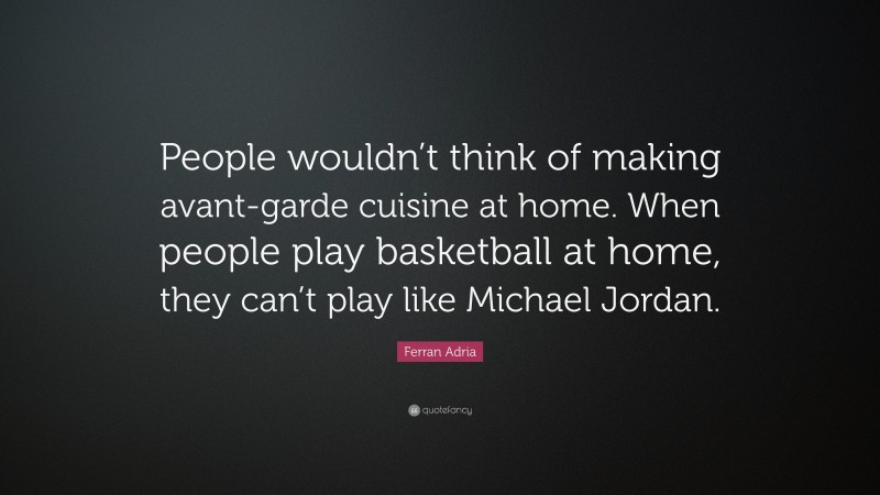 Ferran Adria Quote: “People wouldn’t think of making avant-garde cuisine at home. When people play basketball at home, they can’t play like Michael Jordan.”