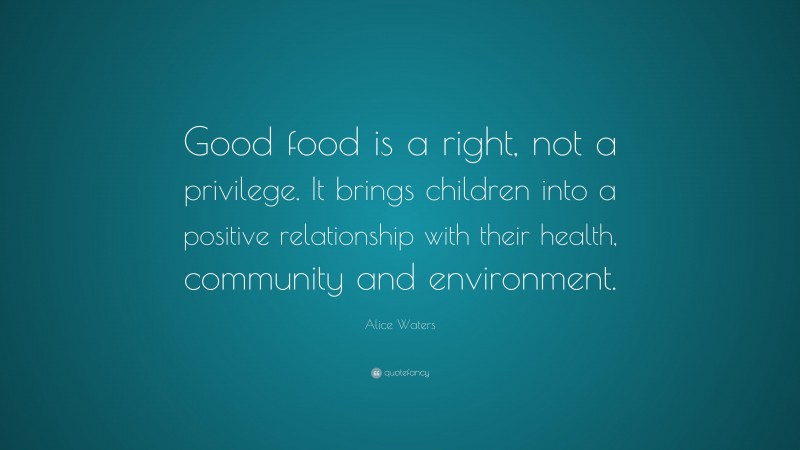 Alice Waters Quote: “Good food is a right, not a privilege. It brings children into a positive relationship with their health, community and environment.”
