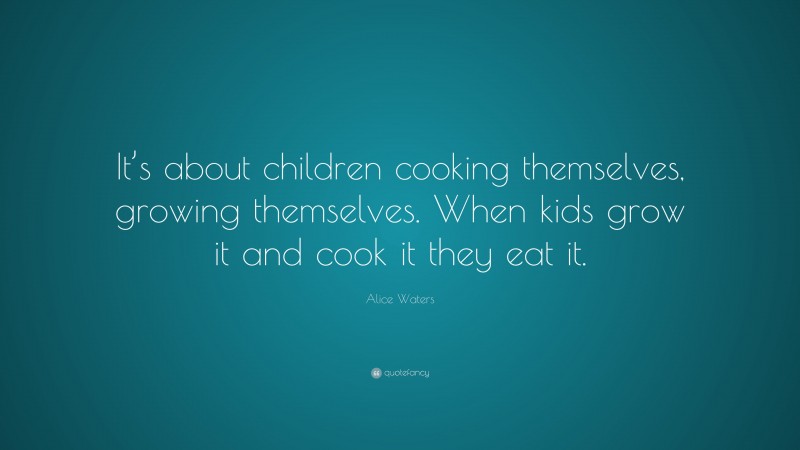 Alice Waters Quote: “It’s about children cooking themselves, growing themselves. When kids grow it and cook it they eat it.”