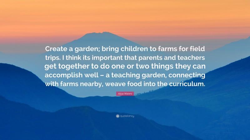 Alice Waters Quote: “Create a garden; bring children to farms for field trips. I think its important that parents and teachers get together to do one or two things they can accomplish well – a teaching garden, connecting with farms nearby, weave food into the curriculum.”