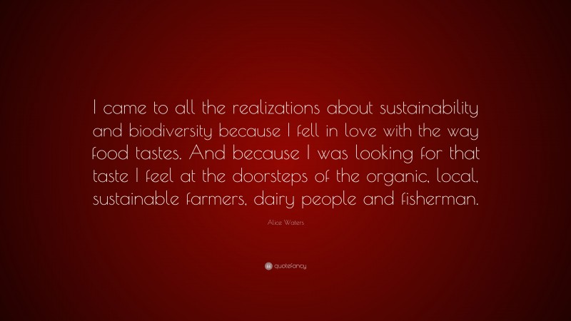 Alice Waters Quote: “I came to all the realizations about sustainability and biodiversity because I fell in love with the way food tastes. And because I was looking for that taste I feel at the doorsteps of the organic, local, sustainable farmers, dairy people and fisherman.”