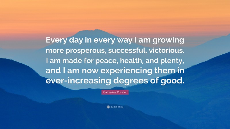 Catherine Ponder Quote: “Every day in every way I am growing more prosperous, successful, victorious. I am made for peace, health, and plenty, and I am now experiencing them in ever-increasing degrees of good.”