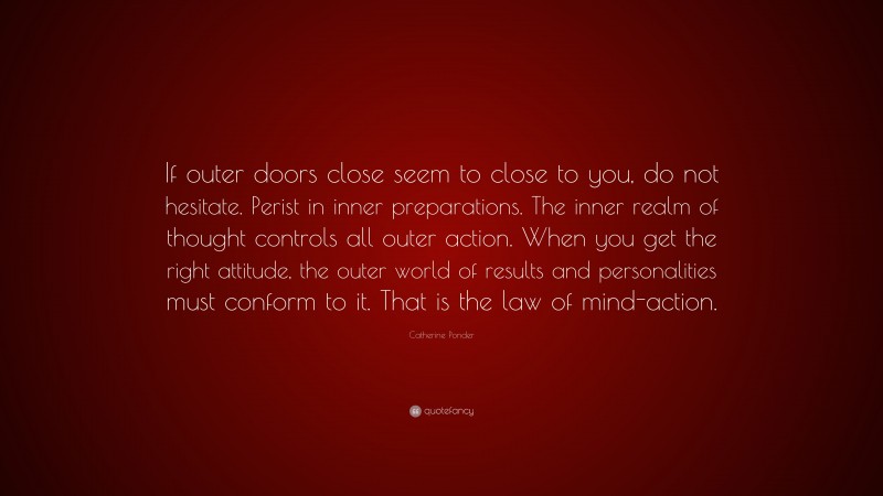 Catherine Ponder Quote: “If outer doors close seem to close to you, do not hesitate. Perist in inner preparations. The inner realm of thought controls all outer action. When you get the right attitude, the outer world of results and personalities must conform to it. That is the law of mind-action.”