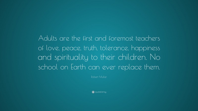 Robert Muller Quote: “Adults are the first and foremost teachers of love, peace, truth, tolerance, happiness and spirituality to their children. No school on Earth can ever replace them.”