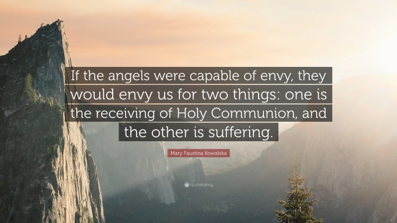 Mary Faustina Kowalska Quote: “If the angels were capable of envy, they would envy us for two things: one is the receiving of Holy Communion, and the other is suffering.”