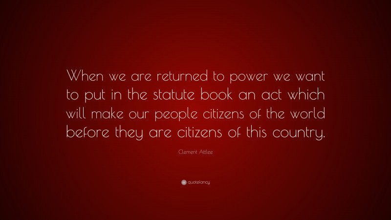 Clement Attlee Quote: “When we are returned to power we want to put in the statute book an act which will make our people citizens of the world before they are citizens of this country.”