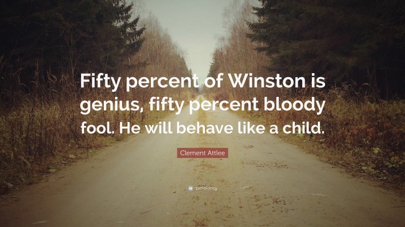 Clement Attlee Quote: “Fifty percent of Winston is genius, fifty percent bloody fool. He will behave like a child.”