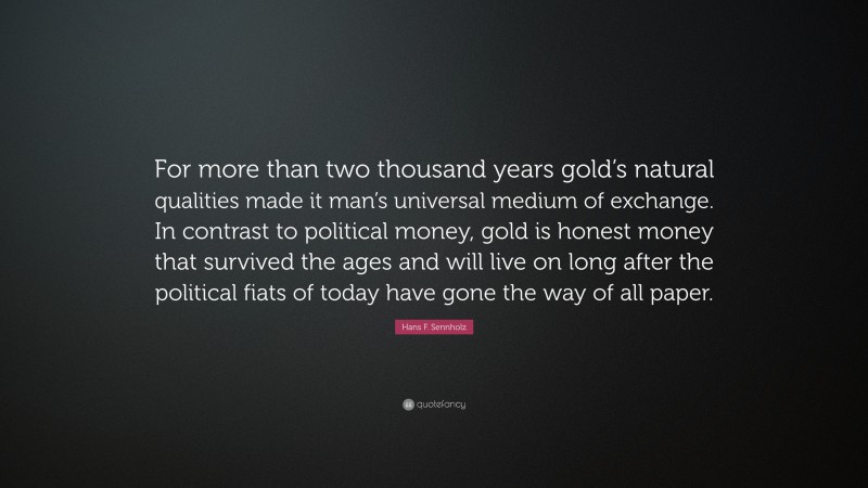 Hans F. Sennholz Quote: “For more than two thousand years gold’s natural qualities made it man’s universal medium of exchange. In contrast to political money, gold is honest money that survived the ages and will live on long after the political fiats of today have gone the way of all paper.”