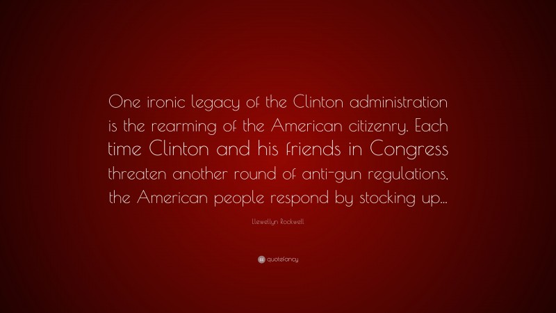 Llewellyn Rockwell Quote: “One ironic legacy of the Clinton administration is the rearming of the American citizenry. Each time Clinton and his friends in Congress threaten another round of anti-gun regulations, the American people respond by stocking up...”