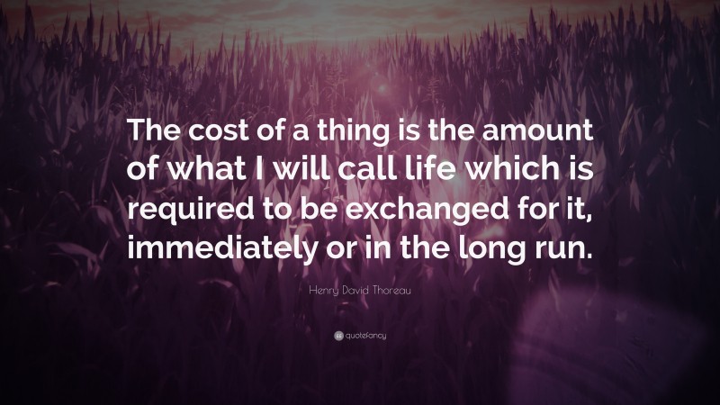 Henry David Thoreau Quote: “The cost of a thing is the amount of what I will call life which is required to be exchanged for it, immediately or in the long run.”