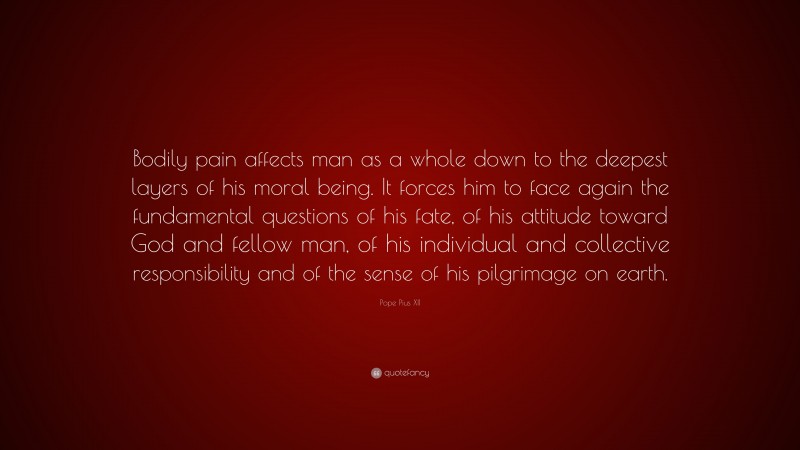 Pope Pius XII Quote: “Bodily pain affects man as a whole down to the deepest layers of his moral being. It forces him to face again the fundamental questions of his fate, of his attitude toward God and fellow man, of his individual and collective responsibility and of the sense of his pilgrimage on earth.”
