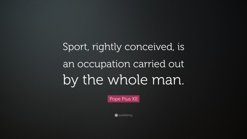 Pope Pius XII Quote: “Sport, rightly conceived, is an occupation carried out by the whole man.”