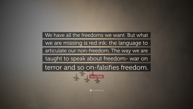 Slavoj Žižek Quote: “We have all the freedoms we want. But what we are missing is red ink: the language to articulate our non-freedom. The way we are taught to speak about freedom- war on terror and so on-falsifies freedom.”