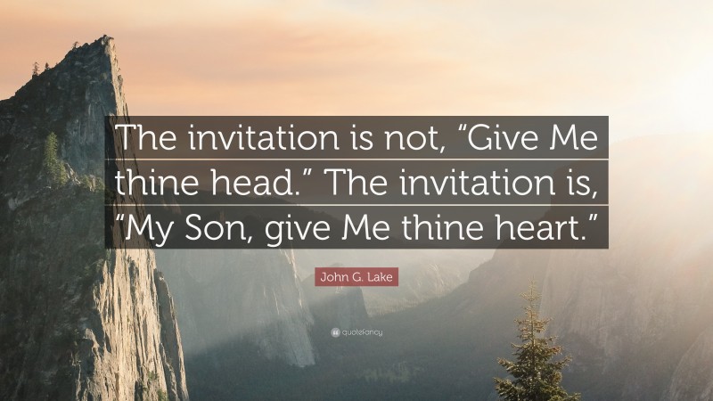 John G. Lake Quote: “The invitation is not, “Give Me thine head.” The invitation is, “My Son, give Me thine heart.””