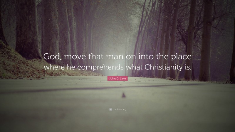 John G. Lake Quote: “God, move that man on into the place where he comprehends what Christianity is.”