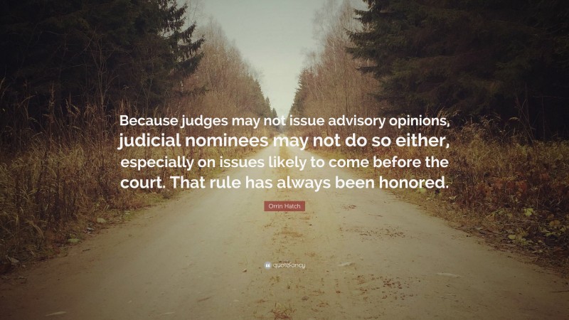 Orrin Hatch Quote: “Because judges may not issue advisory opinions, judicial nominees may not do so either, especially on issues likely to come before the court. That rule has always been honored.”