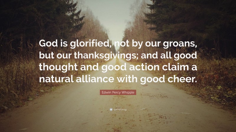 Edwin Percy Whipple Quote: “God is glorified, not by our groans, but our thanksgivings; and all good thought and good action claim a natural alliance with good cheer.”