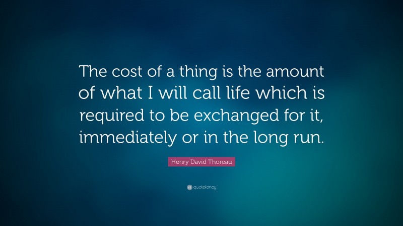 Henry David Thoreau Quote: “The cost of a thing is the amount of what I will call life which is required to be exchanged for it, immediately or in the long run.”