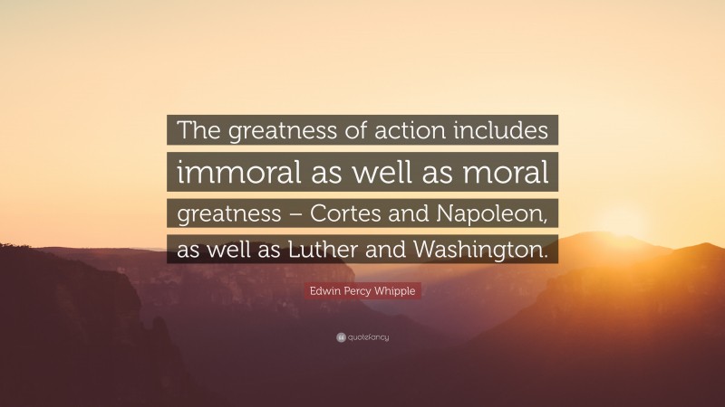 Edwin Percy Whipple Quote: “The greatness of action includes immoral as well as moral greatness – Cortes and Napoleon, as well as Luther and Washington.”