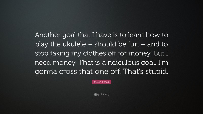 Kristen Schaal Quote: “Another goal that I have is to learn how to play the ukulele – should be fun – and to stop taking my clothes off for money. But I need money. That is a ridiculous goal. I’m gonna cross that one off. That’s stupid.”