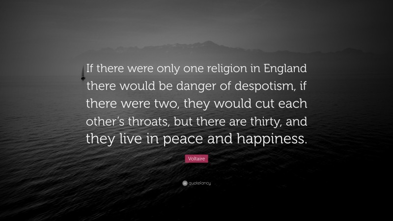 Voltaire Quote: “If there were only one religion in England there would be danger of despotism, if there were two, they would cut each other’s throats, but there are thirty, and they live in peace and happiness.”