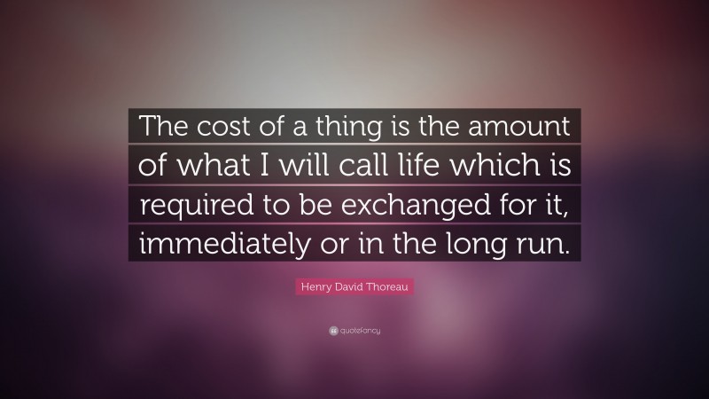 Henry David Thoreau Quote: “The cost of a thing is the amount of what I will call life which is required to be exchanged for it, immediately or in the long run.”