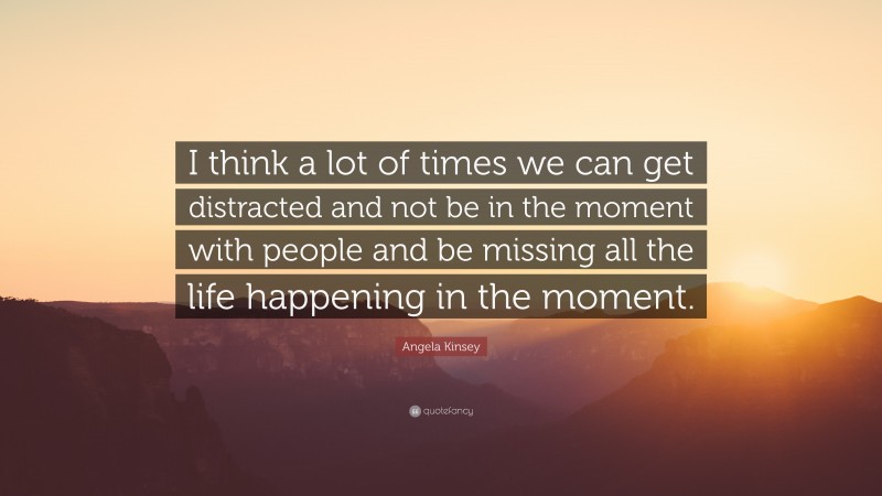 Angela Kinsey Quote: “I think a lot of times we can get distracted and not be in the moment with people and be missing all the life happening in the moment.”
